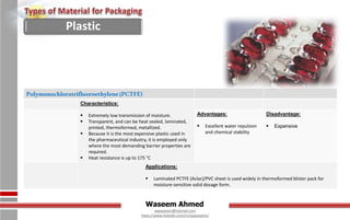 Waseem Ahmed
aqwaseem@hotmail.com
https://www.linkedin.com/in/aqwaseem/
Polymonochlorotrifluoroethylene(PCTFE)
Characteristics:
 Extremely low transmission of moisture.
 Transparent, and can be heat sealed, laminated,
printed, thermoformed, metallized.
 Because it is the most expensive plastic used in
the pharmaceutical industry, it is employed only
where the most demanding barrier properties are
required.
 Heat resistance is up to 175 °C
Advantages:
 Excellent water repulsion
and chemical stability
Disadvantage:
 Expensive
Applications:
 Laminated PCTFE (Aclar)/PVC sheet is used widely in thermoformed blister pack for
moisture-sensitive solid dosage form.
Plastic
 