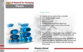 Waseem Ahmed
aqwaseem@hotmail.com
https://www.linkedin.com/in/aqwaseem/
Plastic
Advantages of Plastic
 Flexible and not easily broken or durable.
 Low density and light weight
 Economical
 Pleasant in touch.
 Flexible facilitating product dispensing.
 Odorless and inert to most of the chemicals
Disadvantages of Plastic
 They are not as impermeable to gas and vapor as glass
 They may posses an electrostatic charge which will
attract particles
 Used for many types of pack including rigid bottles for
tablets and capsules, squeezable bottles for eye drops
and nasal sprays, jars, flexible tubes and strip and
blister packs.
 