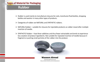 Waseem Ahmed
aqwaseem@hotmail.com
https://www.linkedin.com/in/aqwaseem/
 Rubber is used mainly to manufacture closures for vials, transfusion fluid bottles, dropping
bottles and washer in many other types of products.
 Categories of rubber are NATURAL and SYNTHETIC rubbers.
 NATURAL Rubber – suitable for closures for injectable products as rubber reseal after multiple
insertion of needle.
 SYNTHETIC Rubber – have fever additives and thus fewer extractable and tends to experience
less sorption of product ingredients. Not suitable for repeated insertion of needle because it
fragment or pushing small particles of the rubber into the product.
Rubber
 