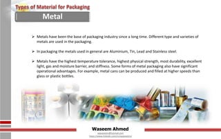 Waseem Ahmed
aqwaseem@hotmail.com
https://www.linkedin.com/in/aqwaseem/
 Metals have been the base of packaging industry since a long time. Different type and varieties of
metals are used in the packaging.
 In packaging the metals used in general are Aluminium, Tin, Lead and Stainless steel.
 Metals have the highest temperature tolerance, highest physical strength, most durability, excellent
light, gas and moisture barrier, and stiffness. Some forms of metal packaging also have significant
operational advantages. For example, metal cans can be produced and filled at higher speeds than
glass or plastic bottles.
Metal
 