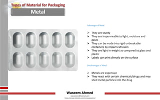 Waseem Ahmed
aqwaseem@hotmail.com
https://www.linkedin.com/in/aqwaseem/
Advantages of Metal
 They are sturdy
 They are impermeable to light, moisture and
gases
 They can be made into rigid unbreakable
containers by impact extrusion
 They are light in weight as compared to glass and
plastic
 Labels can print directly on the surface
Disadvantages of Metal
 Metals are expensive
 They react with certain chemicals/drugs and may
shed metal particles into the drug
Metal
 