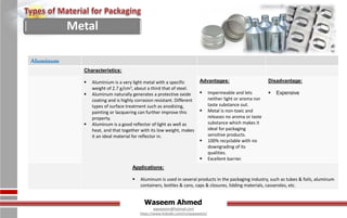 Waseem Ahmed
aqwaseem@hotmail.com
https://www.linkedin.com/in/aqwaseem/
Aluminum
Characteristics:
 Aluminium is a very light metal with a specific
weight of 2.7 g/cm3, about a third that of steel.
 Aluminum naturally generates a protective oxide
coating and is highly corrasion resistant. Different
types of surface treatment such as anodizing,
painting or lacquering can further improve this
property.
 Aluminum is a good reflector of light as well as
heat, and that together with its low weight, makes
it an ideal material for reflector in.
Advantages:
 Impermeable and lets
neither light or aroma nor
taste substance out.
 Metal is non-toxic and
releases no aroma or taste
substance which makes it
ideal for packaging
sensitive products.
 100% recyclable with no
downgrading of its
qualities.
 Excellent barrier.
Disadvantage:
 Expensive
Applications:
 Aluminum is used in several products in the packaging industry, such as tubes & foils, aluminum
containers, bottles & cans, caps & closures, lidding materials, casseroles, etc.
Metal
 