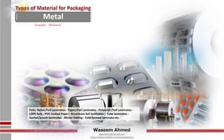 Waseem Ahmed
aqwaseem@hotmail.com
https://www.linkedin.com/in/aqwaseem/
Tubes
Examples - Aluminum
Foils: Nylon/Foil Laminates - Paper/Foil Laminates - Polyester/Foil Laminates -
LDPE foils - PVC-coated Paper - Aluminum foil laminates – Tube laminates -
Sachet/pouch laminates - Blister lidding - Cold formed laminate etc.
Metal
 