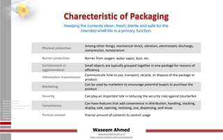 Waseem Ahmed
aqwaseem@hotmail.com
https://www.linkedin.com/in/aqwaseem/
Physical protection
Barrier protection
Containment or agglomeration
Information transmission
Marketing
Security
Convenience
Portion control
Keeping the contents clean, fresh, sterile and safe for the
intended shelf life is a primary function.
Physical protection
Among other things, mechanical shock, vibration, electrostatic discharge,
compression, temperature
Barrier protection Barrier from oxygen, water vapor, dust, etc.
Containment or
agglomeration
Small objects are typically grouped together in one package for reasons of
efficiency.
Information transmission
Communicate how to use, transport, recycle, or dispose of the package or
product
Marketing
Can be used by marketers to encourage potential buyers to purchase the
product
Security Can play an important role in reducing the security risks against counterfeit
Convenience
Can have features that add convenience in distribution, handling, stacking,
display, sale, opening, reclosing, use, dispensing, and reuse
Portion control Precise amount of contents to control usage
 