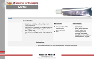 Waseem Ahmed
aqwaseem@hotmail.com
https://www.linkedin.com/in/aqwaseem/
Lead
Characteristics:
 It is a heavy metal that is denser than most
common materials.
 Lead is soft and malleable and has a relatively low
melting point. When freshly cut, lead is silvery
with a hint of blue.
 It tarnishes to a dull gray colour when exposed to
air.
Advantages:
 Lowest cost of all the
metals used in
pharmaceutical.
 Soft
Disadvantage:
 Economical
 When taken internally
there is risk of lead
poisoning. So lead
container and tubes
should have internal lining
of inert metal or polymer.
Applications:
 With lining lead tubes are used for such product as fluoride toothpaste.
Metal
 