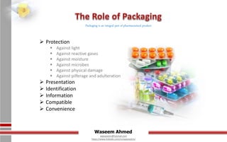 Waseem Ahmed
aqwaseem@hotmail.com
https://www.linkedin.com/in/aqwaseem/
Packaging is an integral part of pharmaceutical product
 Protection
 Against light
 Against reactive gases
 Against moisture
 Against microbes
 Against physical damage
 Against pilferage and adulteration
 Presentation
 Identification
 Information
 Compatible
 Convenience
 