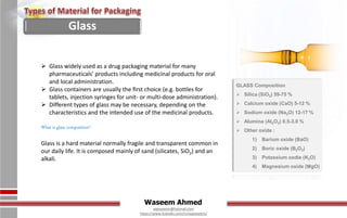 Waseem Ahmed
aqwaseem@hotmail.com
https://www.linkedin.com/in/aqwaseem/
 Glass widely used as a drug packaging material for many
pharmaceuticals' products including medicinal products for oral
and local administration.
 Glass containers are usually the ﬁrst choice (e.g. bottles for
tablets, injection syringes for unit- or multi-dose administration).
 Different types of glass may be necessary, depending on the
characteristics and the intended use of the medicinal products.
What is glass composition?
Glass is a hard material normally fragile and transparent common in
our daily life. It is composed mainly of sand (silicates, SiO2) and an
alkali.
Glass
GLASS Composition
 Silica (SiO2) 59-75 %
 Calcium oxide (CaO) 5-12 %
 Sodium oxide (Na2O) 12-17 %
 Alumina (Al2O3) 0.5-3.0 %
 Other oxide :
1) Barium oxide (BaO)
2) Boric oxide (B2O2)
3) Potassium oxdie (K2O)
4) Magnesium oxide (MgO)
 