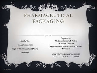 PHARMACEUTICAL
PACKAGING
Guided by..
Ms. Priyanka Shah
Dept. of pharmaceutical Quality
Assurance
Prepared by..
Mr. Sawankumar R. Padavi
M.Pharm .(Sem-II)
Department of Pharmaceutical Quality
Assurance
ANAND PHARMACY COLLEGE
Oppo.town hall, Anand -388001
4/20/2019 1
 