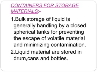 CONTAINERS FOR STORAGE
MATERIALS:-
1.Bulk storage of liquid is
generally handling by a closed
spherical tanks for preventing
the escape of volatile material
and minimizing contamination.
2.Liquid material are stored in
drum,cans and bottles.
 