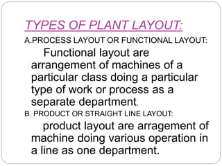TYPES OF PLANT LAYOUT:
A.PROCESS LAYOUT OR FUNCTIONAL LAYOUT:
Functional layout are
arrangement of machines of a
particular class doing a particular
type of work or process as a
separate department.
B. PRODUCT OR STRAIGHT LINE LAYOUT:
product layout are arragement of
machine doing various operation in
a line as one department.
 