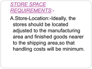 STORE SPACE
REQUIREMENTS:-
A.Store-Location:-Ideally, the
stores should be located
adjusted to the manufacturing
area and finished goods nearer
to the shipping area,so that
handling costs will be minimum.
 