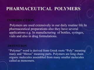 PHARMACEUTICAL POLYMERS
INTRODUCTION
Polymers are used extensively in our daily routine life.In
pharmaceutical preparations also they have several
applications e.g. In manufacturing of bottles, syringes,
vials and also in drug formulations.
DEFINITION
“Polymer” word is derived from Greek roots “Poly” meaning
many and “Meros” meaning parts. Polymers are long chain
organic molecules assembled from many smaller molecules
called as monomers.
 