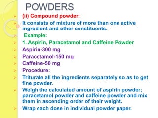 POWDERS
 (ii) Compound powder:
 It consists of mixture of more than one active
ingredient and other constituents.
 Example:
 1. Aspirin, Paracetamol and Caffeine Powder
 Aspirin-300 mg
 Paracetamol-150 mg
 Caffeine-50 mg
 Procedure:
 Triturate all the ingredients separately so as to get
fine powder.
 Weigh the calculated amount of aspirin powder;
paracetamol powder and caffeine powder and mix
them in ascending order of their weight.
 Wrap each dose in individual powder paper.
 