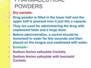 PHARMACEUTICAL
POWDERS
 Dry cachets:
 Drug powder is filled in the lower half and the
upper half is pressed over it just like a capsule.
 They are used for administering the drug with
unpleasant taste and a large dose.
 Before administration, a cachet should be
immersed in water for few seconds and then
placed on the tongue and swallowed with water.
 Example:-
 Sodium Amino salicylate Cachets,
 Sodium Amino salicylate with lsoniazid
Cachets.
 