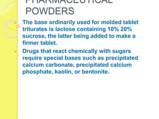 PHARMACEUTICAL
POWDERS
 The base ordinarily used for molded tablet
triturates is lactose containing 10% 20%
sucrose, the latter being added to make a
firmer tablet.
 Drugs that react chemically with sugars
require special bases such as precipitated
calcium carbonate, precipitated calcium
phosphate, kaolin, or bentonite.
 