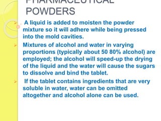 PHARMACEUTICAL
POWDERS
 A liquid is added to moisten the powder
mixture so it will adhere while being pressed
into the mold cavities.
 Mixtures of alcohol and water in varying
proportions (typically about 50 80% alcohol) are
employed; the alcohol will speed-up the drying
of the liquid and the water will cause the sugars
to dissolve and bind the tablet.
 If the tablet contains ingredients that are very
soluble in water, water can be omitted
altogether and alcohol alone can be used.
 