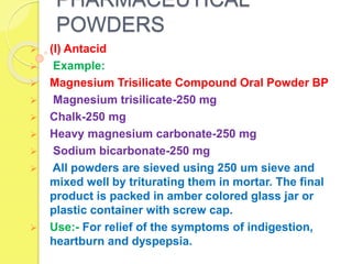 PHARMACEUTICAL
POWDERS
 (I) Antacid
 Example:
 Magnesium Trisilicate Compound Oral Powder BP
 Magnesium trisilicate-250 mg
 Chalk-250 mg
 Heavy magnesium carbonate-250 mg
 Sodium bicarbonate-250 mg
 All powders are sieved using 250 um sieve and
mixed well by triturating them in mortar. The final
product is packed in amber colored glass jar or
plastic container with screw cap.
 Use:- For relief of the symptoms of indigestion,
heartburn and dyspepsia.
 