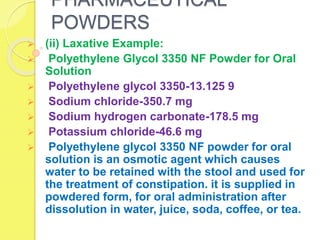 PHARMACEUTICAL
POWDERS
 (ii) Laxative Example:
 Polyethylene Glycol 3350 NF Powder for Oral
Solution
 Polyethylene glycol 3350-13.125 9
 Sodium chloride-350.7 mg
 Sodium hydrogen carbonate-178.5 mg
 Potassium chloride-46.6 mg
 Polyethylene glycol 3350 NF powder for oral
solution is an osmotic agent which causes
water to be retained with the stool and used for
the treatment of constipation. it is supplied in
powdered form, for oral administration after
dissolution in water, juice, soda, coffee, or tea.
 