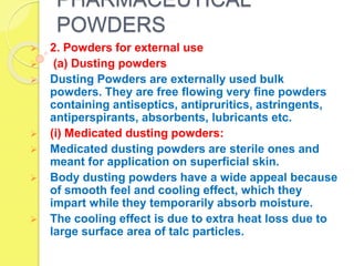 PHARMACEUTICAL
POWDERS
 2. Powders for external use
 (a) Dusting powders
 Dusting Powders are externally used bulk
powders. They are free flowing very fine powders
containing antiseptics, antipruritics, astringents,
antiperspirants, absorbents, lubricants etc.
 (i) Medicated dusting powders:
 Medicated dusting powders are sterile ones and
meant for application on superficial skin.
 Body dusting powders have a wide appeal because
of smooth feel and cooling effect, which they
impart while they temporarily absorb moisture.
 The cooling effect is due to extra heat loss due to
large surface area of talc particles.
 