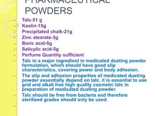 PHARMACEUTICAL
POWDERS
 Talc-51 g
 Kaolin-15g
 Precipitated chalk-21g
 Zinc stearate-3g
 Boric acid-5g
 Salicylic acid-5g
 Perfume Quantity sufficient
 Talc in a major ingredient in medicated dusting powder
formulation, which should have good slip
characteristics, covering power and body adhesion.
 The slip and adhesion properties of medicated dusting
powder essentially depend on talc. it is essential to use
grid and alkali free high quality cosmetic talc in
preparation of medicated dusting powder.
 Talc should be free from bacteria and therefore
sterilized grades should only be used.

 