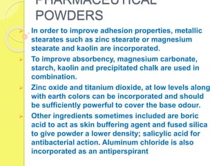 PHARMACEUTICAL
POWDERS
 In order to improve adhesion properties, metallic
stearates such as zinc stearate or magnesium
stearate and kaolin are incorporated.
 To improve absorbency, magnesium carbonate,
starch, kaolin and precipitated chalk are used in
combination.
 Zinc oxide and titanium dioxide, at low levels along
with earth colors can be incorporated and should
be sufficiently powerful to cover the base odour.
 Other ingredients sometimes included are boric
acid to act as skin buffering agent and fused silica
to give powder a lower density; salicylic acid for
antibacterial action. Aluminum chloride is also
incorporated as an antiperspirant
 
