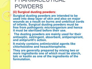 PHARMACEUTICAL
POWDERS
 (ii) Surgical dusting powders:
 Surgical dusting powders are intended to be
used into deep layer of skin and also on major
wounds as a result on burns and umbilical cords
of infants. Surgical dusting powders must be
free from pathogenic microorganism and hence
it must be sterilized before their use.
 The dusting powders are mainly used for their
antiseptic, astringent, absorbent, antiperspirant,
and antipruritl'c action.
 It mainly contains antimicrobial agents like
chlorhexidine and hexachlorophene.
 They are generally prepared by mixing two or
more ingredients one of which must be starch,
talc or kaolin as one of the ingredients of the
formulation.
 