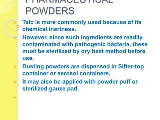 PHARMACEUTICAL
POWDERS
 Talc is more commonly used because of its
chemical inertness.
 However, since such ingredients are readily
contaminated with pathogenic bacteria, these
must be sterilized by dry heat method before
use.
 Dusting powders are dispensed in Sifter-top
container or aerosol containers.
 It may also be applied with powder puff or
sterilized gauze pad.

 
