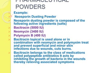 PHARMACEUTICAL
POWDERS
 Example:
 Neosporin Dusting Powder
 Neosporin dusting powder is composed of the
following active ingredients (salts)
 Bacitracin (5000 IU)
 Neomycin (3400 IU)
 Polymyxin B (400 IU)
 Bacitracin topical is used alone or in
combination with neomycin and polymyxim treat
and prevent superficial and minor skin
infections due to wounds, cuts burns.
 Bacitracin belongs to the class of medications
called polypeptide antibiotics It acts by
inhibiting the growth of bacteria in the wounds
thereby relieving associated symptoms
 