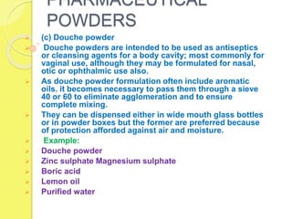 PHARMACEUTICAL
POWDERS
 (c) Douche powder
 Douche powders are intended to be used as antiseptics
or cleansing agents for a body cavity; most commonly for
vaginal use, although they may be formulated for nasal,
otic or ophthalmic use also.
 As douche powder formulation often include aromatic
oils. it becomes necessary to pass them through a sieve
40 or 60 to eliminate agglomeration and to ensure
complete mixing.
 They can be dispensed either in wide mouth glass bottles
or in powder boxes but the former are preferred because
of protection afforded against air and moisture.
 Example:
 Douche powder
 Zinc sulphate Magnesium sulphate
 Boric acid
 Lemon oil
 Purified water
 