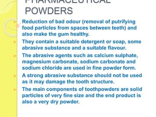 PHARMACEUTICAL
POWDERS
 Reduction of bad odour (removal of putrifying
food particles from spaces between teeth) and
also make the gum healthy.
 They contain a suitable detergent or soap, some
abrasive substance and a suitable flavour.
 The abrasive agents such as calcium sulphate,
magnesium carbonate, sodium carbonate and
sodium chloride are used in fine powder form.
 A strong abrasive substance should not be used
as it may damage the tooth structure.
 The main components of toothpowders are solid
particles of very fine size and the end product is
also a very dry powder.
 