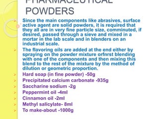 PHARMACEUTICAL
POWDERS
 Since the main components like abrasives, surface
active agent are solid powders, it is required that
they all are in very fine particle size, comminuted, if
desired, passed through a sieve and mixed in a
mortar in the lab scale and in blenders on an
industrial scale.
 The flavoring oils are added at the end either by
spraying on the powder mixture orfnrst blending
with one of the components and then mixing this
blend to the rest of the mixture by the method of
dilution or geometric proportion.
 Hard soap (in fine powder) -50g
 Precipitated calcium carbonate -935g
 Saccharine sodium -2g
 Peppermint oil -4ml
 Cinnamon oil -2ml
 Methyl salicylate- 8ml
 To make-about -1000g
 