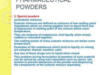PHARMACEUTICAL
POWDERS
 3. Special powders
 (a) Eutectic mixtures:
 Eutectic mixtures are defined as mixtures of low melting point
ingredients which on mixing together turn to liquid form due
to depression in melting point of the mixture below room
temperature.
 They are mixtures of substances, that liquefy when mixed,
rubbed or triturated together.
 The melting points of many eutectic mixtures are below room
temperature.
 Examples of the substances which tend to liquefy on mixing
are camphor, thymol, menthol, salol.
 Any two of these drugs turn to liquid when mixed.
 This problem during formulation of powders of such material
can be solved by using inert adsorbent such as starch, talc,
lactose to prevent dampness of the powder and dispensing
the components of the eutectic mixture separately.
 