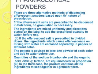 PHARMACEUTICAL
POWDERS
 There are three alternative methods of dispensing
effervescent powders based upon th‘ nature of
prescription.
 1f the effervescent salts are prescribed to be dispensed
in bulk form, no granulation is necessary.
 The ingredients are mixed uniformly and directions
stated on the labgl to add the prescribed quantity to
water, before use.
 (ii) If the effervescent salt is prescribed in divided
doses, the ingredients which cause effervescence on
mixing with water are enclosed separately in papers of
different color.
 The patient is advised to take one powder of each color
and add to water before use.
 Quantities of the sodium bicarbonate and the organic
 acid, citric q; tartaric, are equimolecular in proportion.
(iii) In the third case, the product contains all the
ingredients mixed together in t granular form.
 