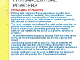 PHARMACEUTICAL
POWDERS
 PREPARATION OF POWDERS
 Particle size reduction: For preparation of powder, each
ingredient should be needed in finely ground form; hence
manufacturer must use a number of procedures and
equipment to reduce the particle size of powder ingredients,
this process is called as comminution.
 The most common method used for particle size reduction in
powder formulation is trituration which involves placing the
solid in a mortar and continually grinding the chemical
between the mortar and the pestle using a firm, downward
pressure.
 The powder must be frequently scraped from the sides of the
mortar to ensure that all particles are evenly reduced and
mixed.
 A levigatingl agent, such as glycerin, may be added to the
solid and processed by either continued trituration or by
placing the mixture on an ointment slab and using spatulation
to wet the solid and further reduce the particle size.
 A small mesh sieve can be used to determine the prevalent
particle size of a powder after it has been tritu rated.
 