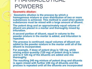 PHARMACEUTICAL
POWDERS
 Geometric dilution:
 Geometric dilution is the process by which a
homogenous mixture or even distribution of two or more
substances is achieved. This method is used when potent
substances must be mixed with a large amount of diluent.
 The potent drug and an approximately equal volume of
diluent are placed in a mortar and thoroughly mixed by
trituration.
 A second portion of diluent, equal in volume to the
powder mixture in the mortar is added, and trituration is
repeated.
 The process is continued; equal volumes of diluent are
added to the powder mixture in the mortar until all of the
diluent is incorporated.
 For example, if dose of potent drug is 120 mg, while
mixing entire quantity (120 mg) of potent drug is taken
and to it 120 mg of the diluents are added and mix
thoroughly.
 The resulting 240 mg mixture of potent drug and diluents
is again mixed with further 240 mg of diluents and the
process is repeated until all the diluents are incorporated
 