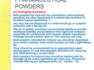 PHARMACEUTICAL
POWDERS
 (iv) Packaging of powders:
 Bulk powders for external use (sometimes called dusting
powders) are often dispensed in a shaker-top container to
facilitate topical application. T
 hey may also be dispensed in a wide-mouth jar or a plastic
container with a flip-top lid.
 The jar or plastic container can be closed tightly to provide
increased stability and protection from light and moisture,
especially for compounds that contain volatile ingredients.
Package should contain label as "For external use only”.
 Bulk powders intended for internal use should be dispensed
in an amber colored, wide-mouth powder jar with a tight-fitting
lid.
 They should be accompanied by an appropriately sized
dosing spoon or cup and adequate directions for removing
and administering a correct dose.
 Bulk powders for internal use should be labeled with the
strength of the active ingredient per dose (e.g., Potassium
chloride 600 mg per tablespoonful). sis” mamas ’. for
 
