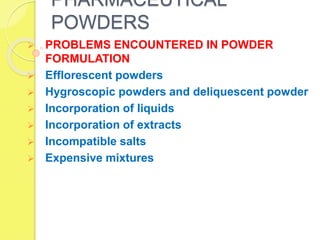 PHARMACEUTICAL
POWDERS
 PROBLEMS ENCOUNTERED IN POWDER
FORMULATION
 Efflorescent powders
 Hygroscopic powders and deliquescent powder
 Incorporation of liquids
 Incorporation of extracts
 Incompatible salts
 Expensive mixtures
 