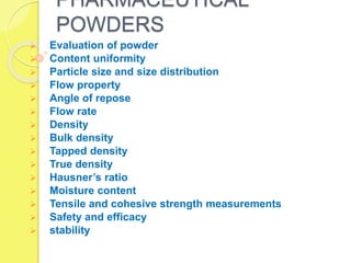 PHARMACEUTICAL
POWDERS
 Evaluation of powder
 Content uniformity
 Particle size and size distribution
 Flow property
 Angle of repose
 Flow rate
 Density
 Bulk density
 Tapped density
 True density
 Hausner’s ratio
 Moisture content
 Tensile and cohesive strength measurements
 Safety and efficacy
 stability
 