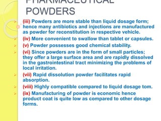 PHARMACEUTICAL
POWDERS
 (iii) Powders are more stable than liquid dosage form;
hence many antibiotics and injections are manufactured
as powder for reconstitution in respective vehicle.
 (iv) More convenient to swallow than tablet or capsules.
 (v) Powder possesses good chemical stability.
 (vi) Since powders are in the form of small particles;
they offer a large surface area and are rapidly dissolved
in the gastrointestinal tract minimizing the problems of
local irritation.
 (vii) Rapid dissolution powder facilitates rapid
absorption.
 (viii) Highly compatible compared to liquid dosage tom.
 (ix) Manufacturing of powder is economic hence
product coat is quite low as compared to other dosage
forms.
 