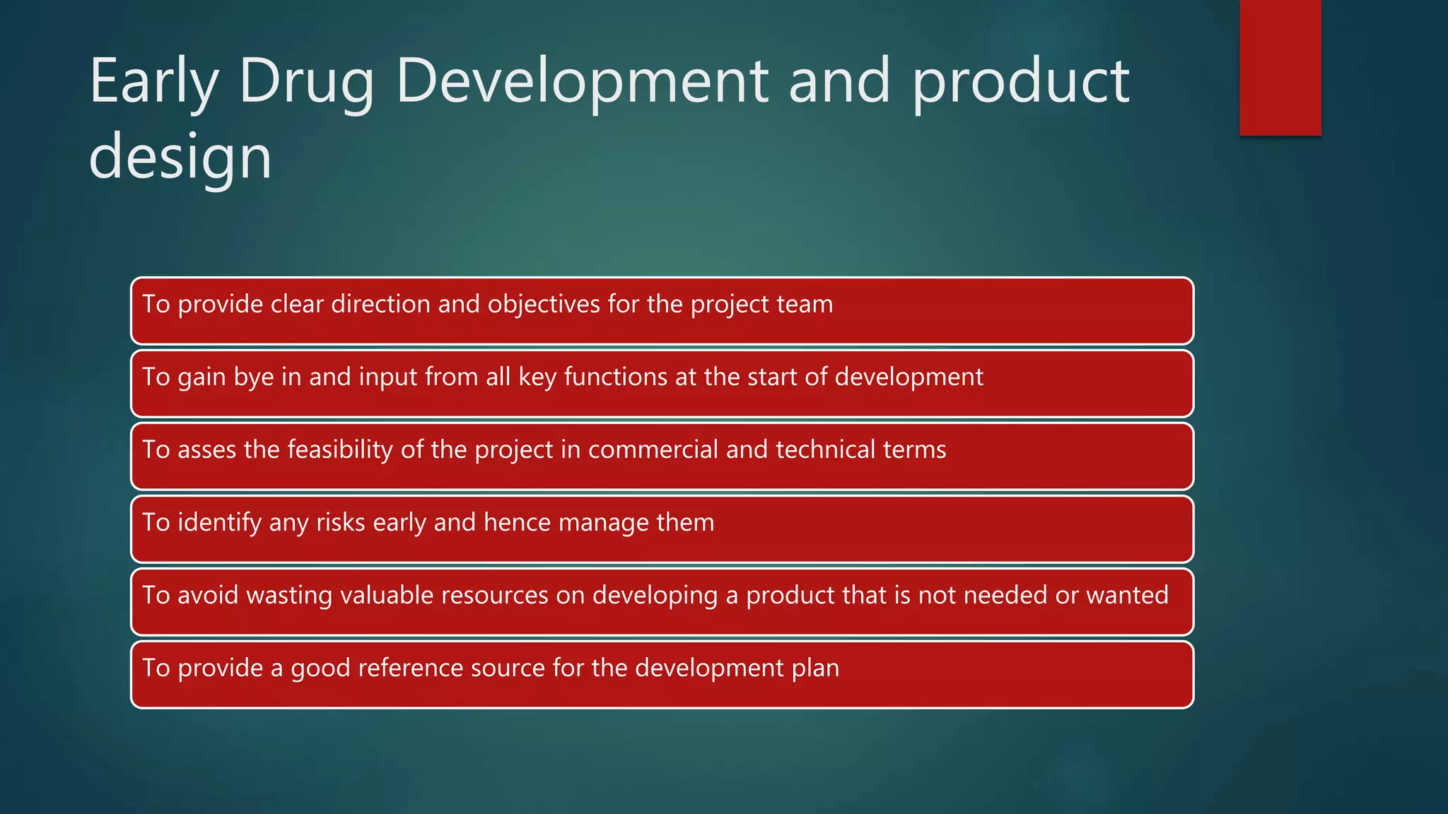 Early Drug Development and product
design
To provide clear direction and objectives for the project team
To gain bye in and input from all key functions at the start of development
To asses the feasibility of the project in commercial and technical terms
To identify any risks early and hence manage them
To avoid wasting valuable resources on developing a product that is not needed or wanted
To provide a good reference source for the development plan
 