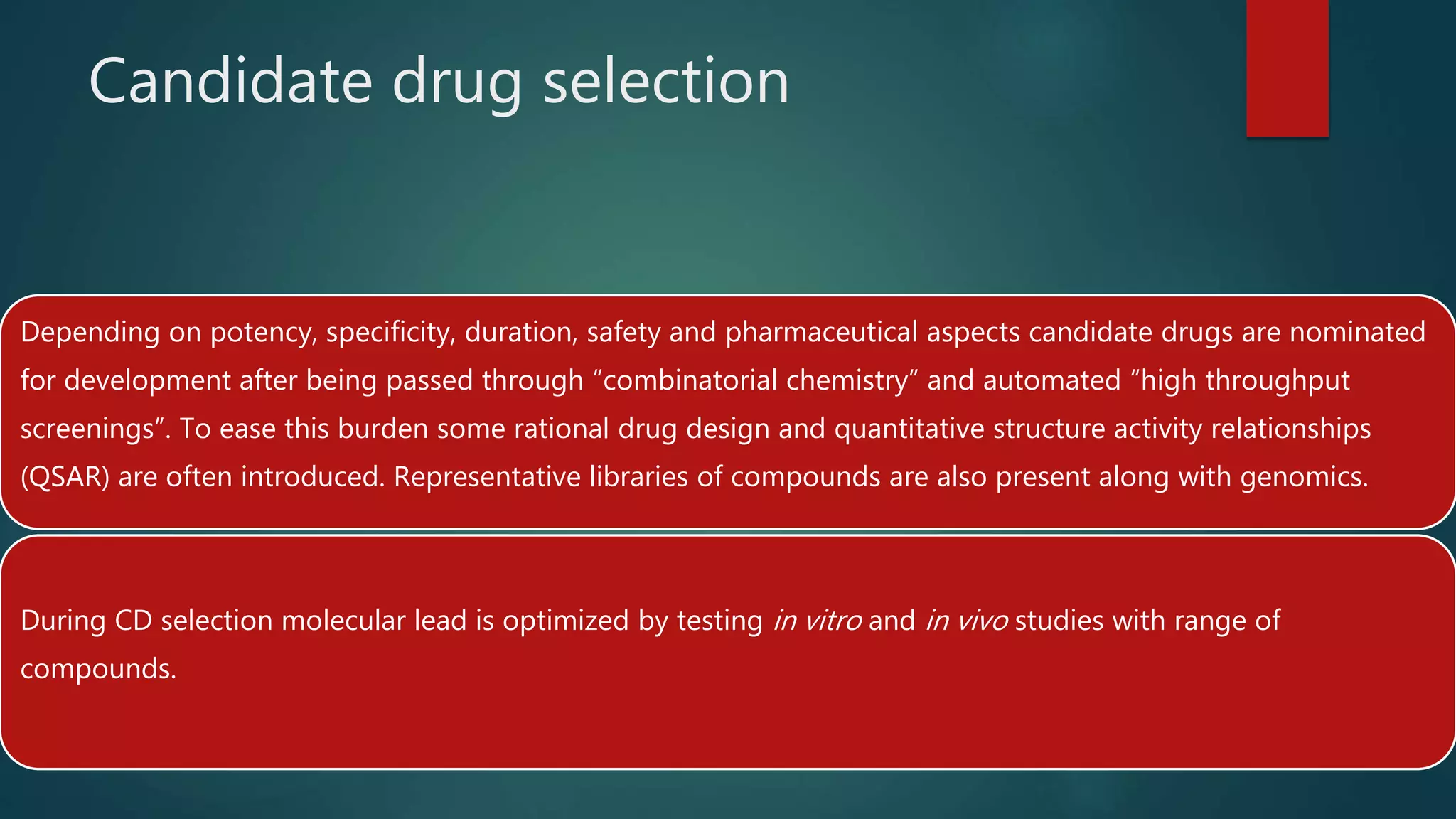 Candidate drug selection
Depending on potency, specificity, duration, safety and pharmaceutical aspects candidate drugs are nominated
for development after being passed through “combinatorial chemistry” and automated “high throughput
screenings”. To ease this burden some rational drug design and quantitative structure activity relationships
(QSAR) are often introduced. Representative libraries of compounds are also present along with genomics.
During CD selection molecular lead is optimized by testing in vitro and in vivo studies with range of
compounds.
 