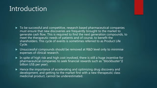 Introduction
 To be successful and competitive, research based pharmaceutical companies
must ensure that new discoveries are frequently brought to the market to
generate cash flow. This is required to find the next generation compounds, to
meet the therapeutic needs of patients and of course, to benefit the
shareholders. This cycle of events is sometimes referred to as Product Life
Cycle.
 Unsuccessful compounds should be removed at R&D level only to minimise
expenses of clinical research.
 In spite of high risk and high cost involved, there is still a huge incentive for
pharmaceutical companies to seek financial rewards such as “blockbuster”(I
billion US$ per year).
 Hence the importance of accelerating and optimizing drug discovery and
development, and getting to the market first with a new therapeutic class
medicinal product, cannot be underestimated.
 