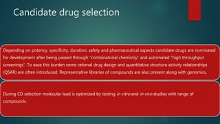 Candidate drug selection
Depending on potency, specificity, duration, safety and pharmaceutical aspects candidate drugs are nominated
for development after being passed through “combinatorial chemistry” and automated “high throughput
screenings”. To ease this burden some rational drug design and quantitative structure activity relationships
(QSAR) are often introduced. Representative libraries of compounds are also present along with genomics.
During CD selection molecular lead is optimized by testing in vitro and in vivo studies with range of
compounds.
 