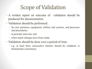Scope of Validation
• A written report on outcome of validation should be
produced for documentation.
• Validation should be performed:
• for new premises, equipment, utilities and systems, and processes
and procedures;
• at periodic intervals; and
• when major changes have been made.
• Validation should be done over a period of time.
• e.g. at least three consecutive batches should be validated, to
demonstrate consistency.
 