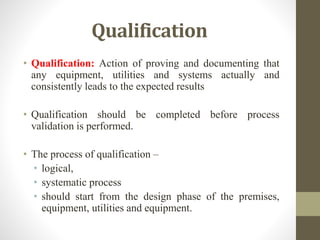 Qualification
• Qualification: Action of proving and documenting that
any equipment, utilities and systems actually and
consistently leads to the expected results
• Qualification should be completed before process
validation is performed.
• The process of qualification –
• logical,
• systematic process
• should start from the design phase of the premises,
equipment, utilities and equipment.
 