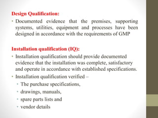 Design Qualification:
• Documented evidence that the premises, supporting
systems, utilities, equipment and processes have been
designed in accordance with the requirements of GMP
Installation qualification (IQ):
• Installation qualification should provide documented
evidence that the installation was complete, satisfactory
and operate in accordance with established specifications.
• Installation qualification verified –
• The purchase specifications,
• drawings, manuals,
• spare parts lists and
• vendor details
 