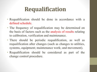 Requalification
• Requalification should be done in accordance with a
defined schedule.
• The frequency of requalification may be determined on
the basis of factors such as the analysis of results relating
to calibration, verification and maintenance.
• There should be periodic requalification, as well as
requalification after changes (such as changes to utilities,
systems, equipment; maintenance work; and movement).
• Requalification should be considered as part of the
change control procedure.
 