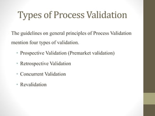 Types of Process Validation
The guidelines on general principles of Process Validation
mention four types of validation.
• Prospective Validation (Premarket validation)
• Retrospective Validation
• Concurrent Validation
• Revalidation
 