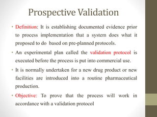 Prospective Validation
• Definition: It is establishing documented evidence prior
to process implementation that a system does what it
proposed to do based on pre-planned protocols.
• An experimental plan called the validation protocol is
executed before the process is put into commercial use.
• It is normally undertaken for a new drug product or new
facilities are introduced into a routine pharmaceutical
production.
• Objective: To prove that the process will work in
accordance with a validation protocol
 