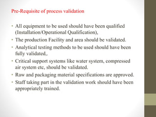 Pre-Requisite of process validation
• All equipment to be used should have been qualified
(Installation/Operational Qualification),
• The production Facility and area should be validated.
• Analytical testing methods to be used should have been
fully validated,.
• Critical support systems like water system, compressed
air system etc, should be validated.
• Raw and packaging material specifications are approved.
• Staff taking part in the validation work should have been
appropriately trained.
 